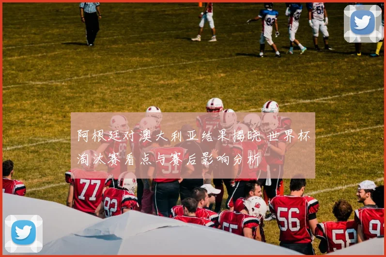 阿根廷对澳大利亚结果揭晓 世界杯淘汰赛看点与赛后影响分析