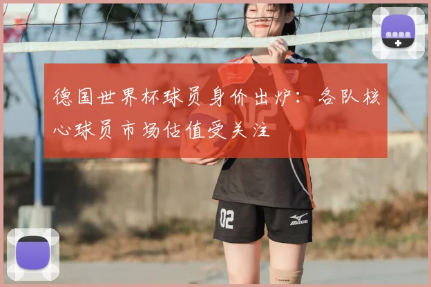 德国世界杯球员身价出炉:各队核心球员市场估值受关注