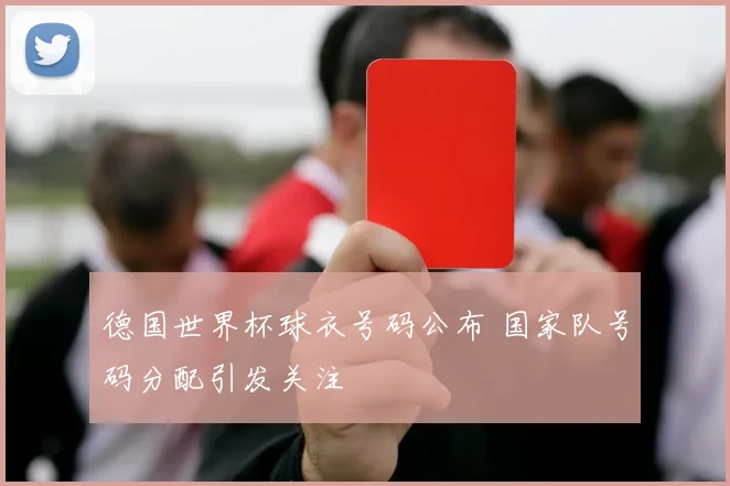 德国世界杯球衣号码公布 国家队号码分配引发关注