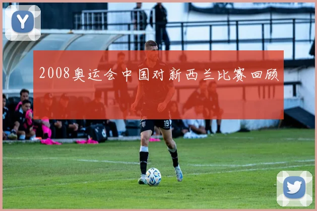2008奥运会中国对新西兰比赛回顾