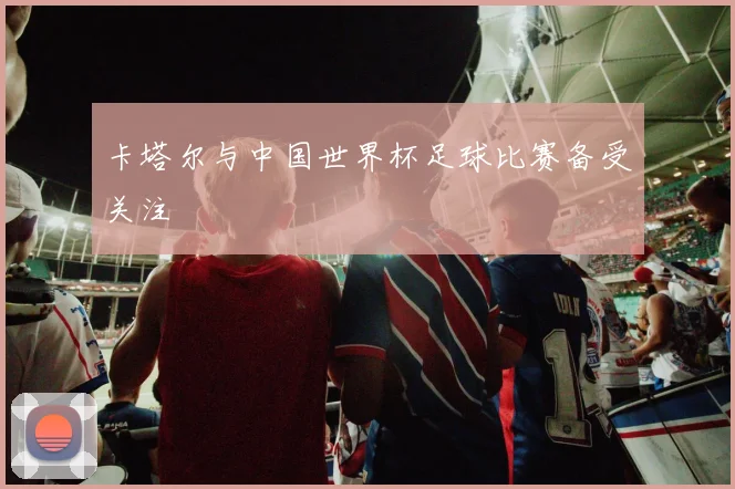 卡塔尔与中国世界杯足球比赛备受关注