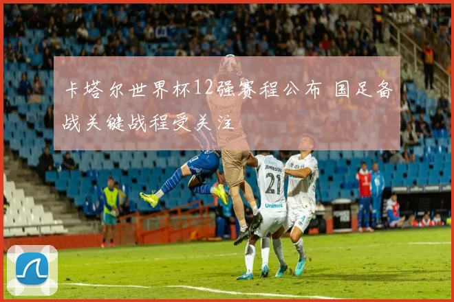 卡塔尔世界杯12强赛程公布 国足备战关键战程受关注