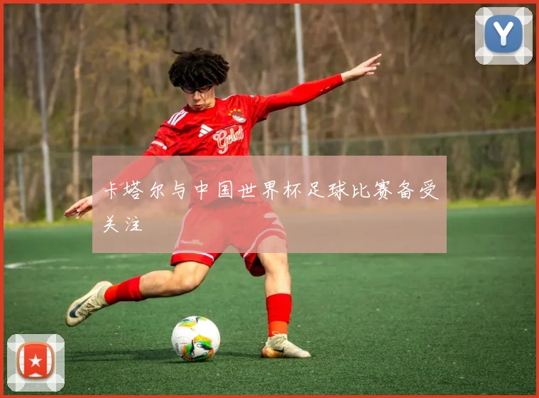 卡塔尔与中国世界杯足球比赛备受关注