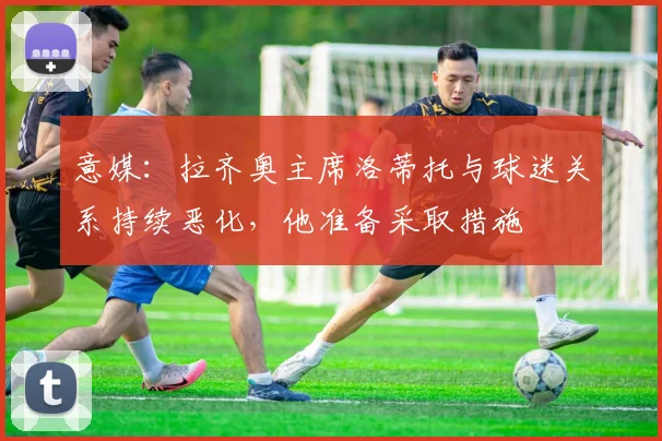 意媒:拉齐奥主席洛蒂托与球迷关系持续恶化,他准备采取措施