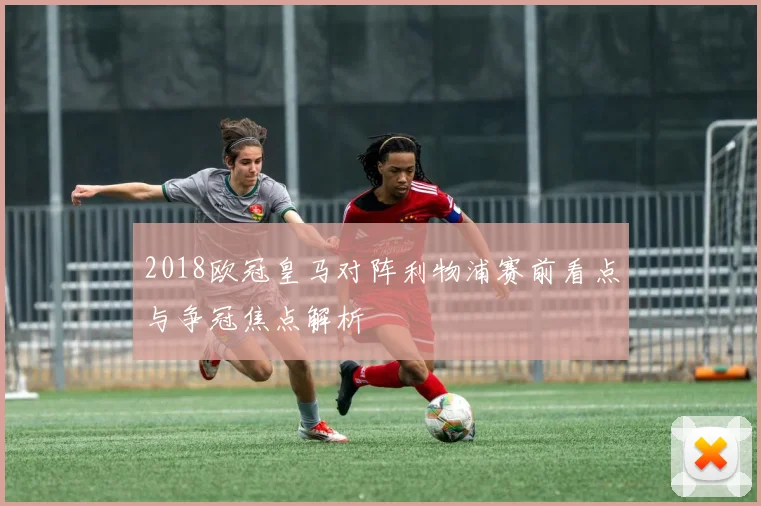 2018欧冠皇马对阵利物浦赛前看点与争冠焦点解析